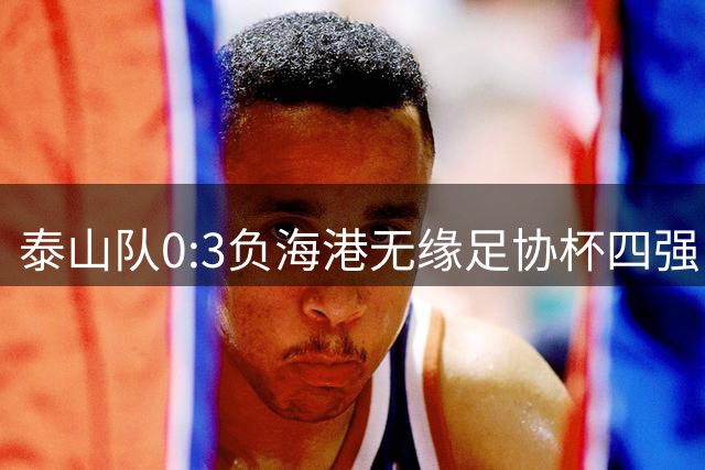 泰山队0:3负海港无缘足协杯四强，杨希表现抢眼